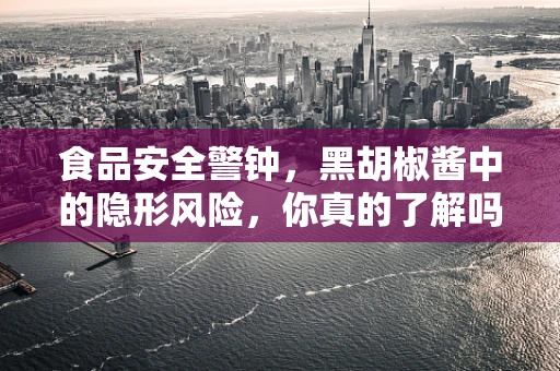 食品安全警钟，黑胡椒酱中的隐形风险，你真的了解吗？