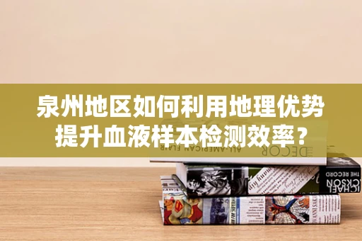 泉州地区如何利用地理优势提升血液样本检测效率？