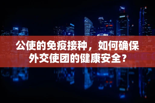 公使的免疫接种，如何确保外交使团的健康安全？