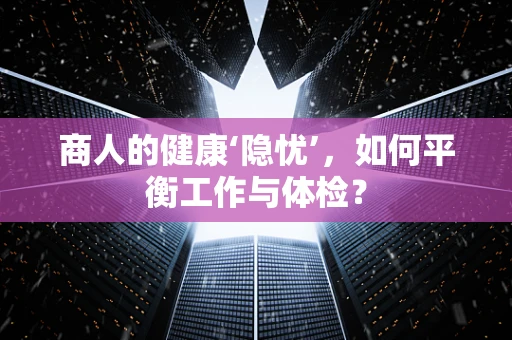 商人的健康‘隐忧’，如何平衡工作与体检？