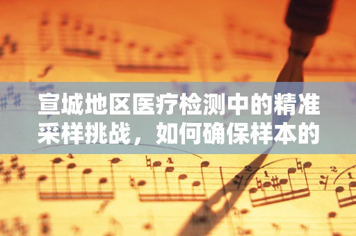 宣城地区医疗检测中的精准采样挑战，如何确保样本的代表性与完整性？