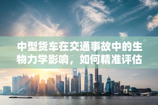 中型货车在交通事故中的生物力学影响，如何精准评估？