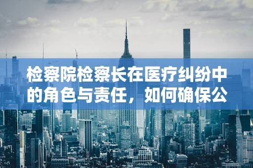 检察院检察长在医疗纠纷中的角色与责任，如何确保公正与专业？