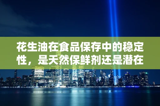 花生油在食品保存中的稳定性，是天然保鲜剂还是潜在风险源？
