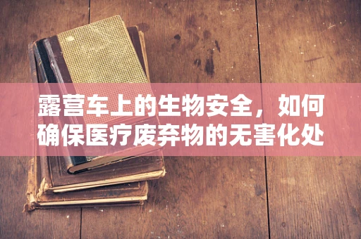 露营车上的生物安全，如何确保医疗废弃物的无害化处理？