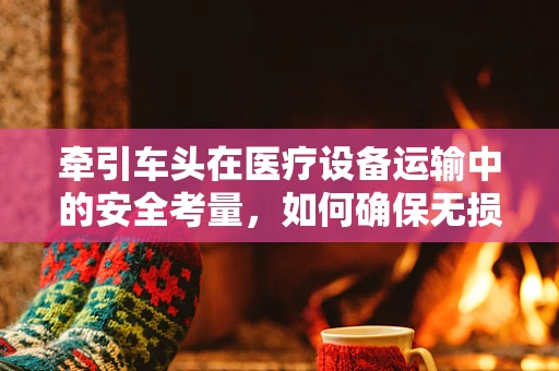 牵引车头在医疗设备运输中的安全考量，如何确保无损转移？