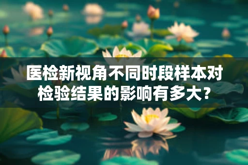 医检新视角不同时段样本对检验结果的影响有多大？