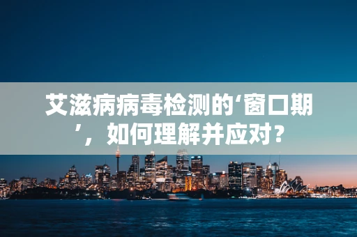 艾滋病病毒检测的‘窗口期’，如何理解并应对？