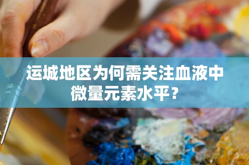 运城地区为何需关注血液中微量元素水平？