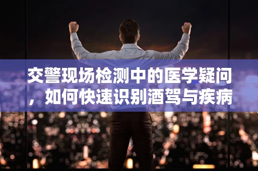交警现场检测中的医学疑问，如何快速识别酒驾与疾病状态？
