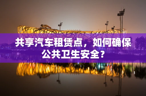 共享汽车租赁点，如何确保公共卫生安全？
