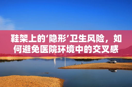 鞋架上的‘隐形’卫生风险，如何避免医院环境中的交叉感染？