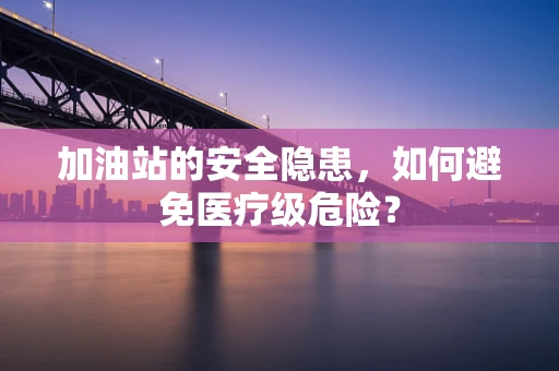加油站的安全隐患，如何避免医疗级危险？