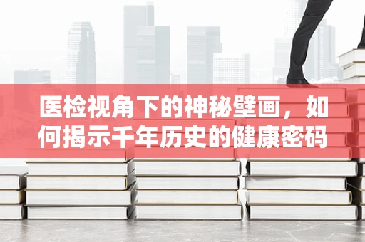 医检视角下的神秘壁画，如何揭示千年历史的健康密码？