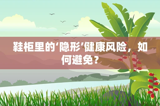 鞋柜里的‘隐形’健康风险，如何避免？