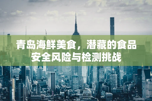 青岛海鲜美食，潜藏的食品安全风险与检测挑战