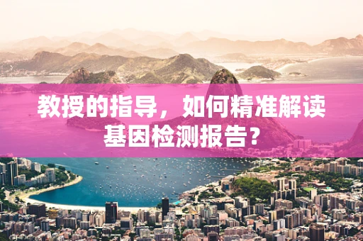教授的指导，如何精准解读基因检测报告？