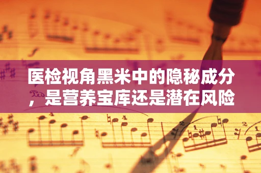 医检视角黑米中的隐秘成分，是营养宝库还是潜在风险？