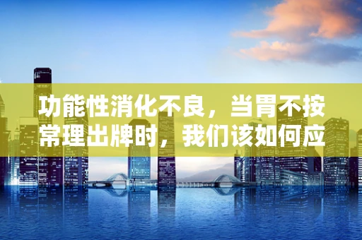 功能性消化不良，当胃不按常理出牌时，我们该如何应对？