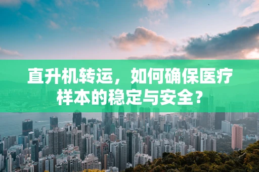 直升机转运，如何确保医疗样本的稳定与安全？