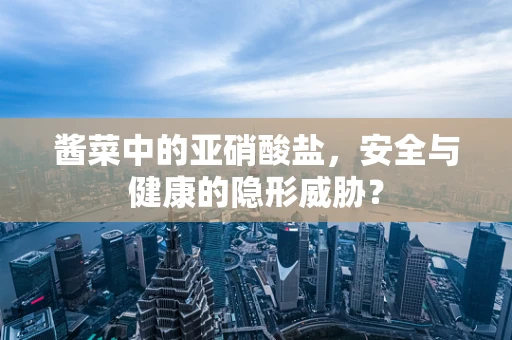酱菜中的亚硝酸盐，安全与健康的隐形威胁？