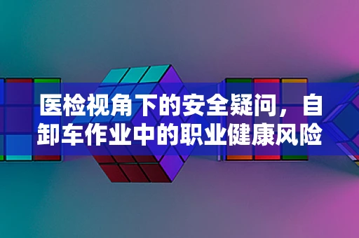 医检视角下的安全疑问，自卸车作业中的职业健康风险？