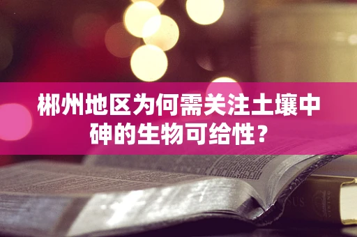 郴州地区为何需关注土壤中砷的生物可给性？