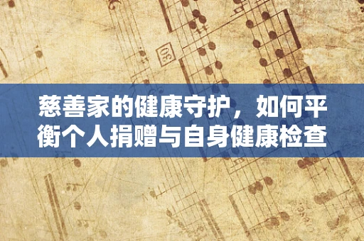 慈善家的健康守护，如何平衡个人捐赠与自身健康检查？