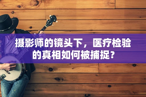 摄影师的镜头下，医疗检验的真相如何被捕捉？