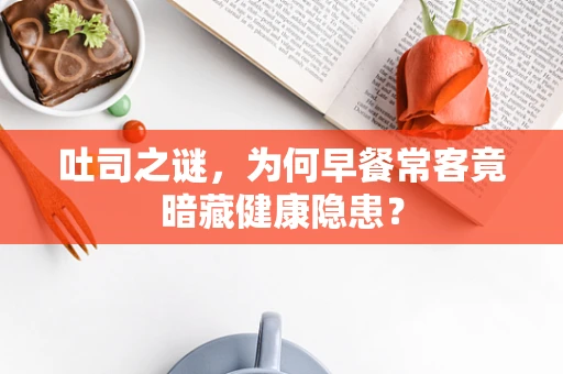 吐司之谜，为何早餐常客竟暗藏健康隐患？