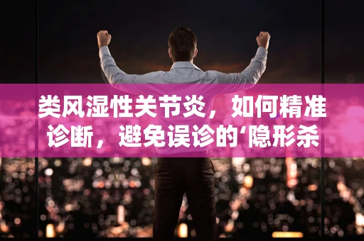 类风湿性关节炎，如何精准诊断，避免误诊的‘隐形杀手’？