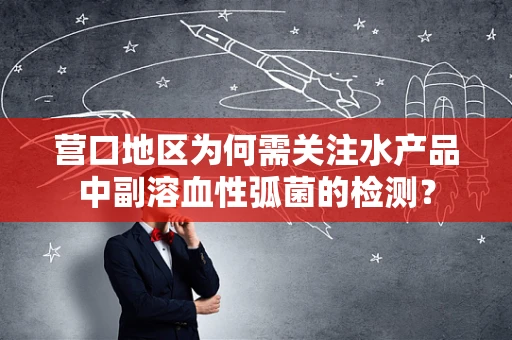 营口地区为何需关注水产品中副溶血性弧菌的检测？