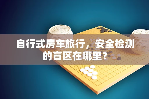 自行式房车旅行，安全检测的盲区在哪里？