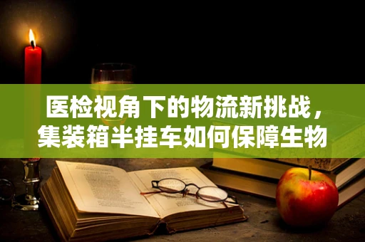 医检视角下的物流新挑战，集装箱半挂车如何保障生物样本安全？
