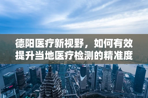 德阳医疗新视野，如何有效提升当地医疗检测的精准度？