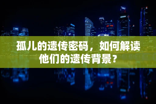 孤儿的遗传密码，如何解读他们的遗传背景？