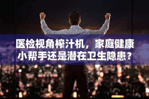 医检视角榨汁机，家庭健康小帮手还是潜在卫生隐患？