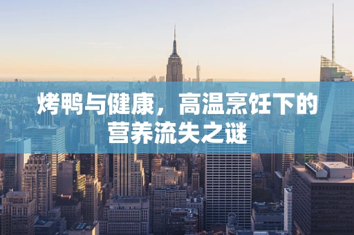 烤鸭与健康，高温烹饪下的营养流失之谜