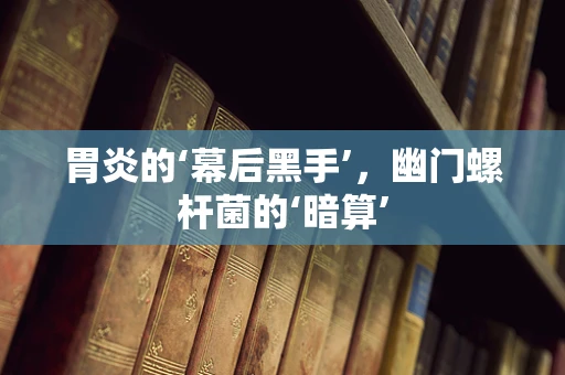 胃炎的‘幕后黑手’，幽门螺杆菌的‘暗算’