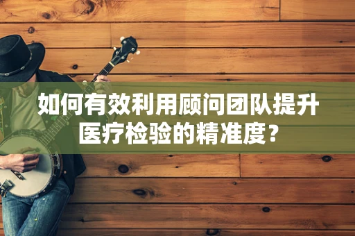 如何有效利用顾问团队提升医疗检验的精准度？