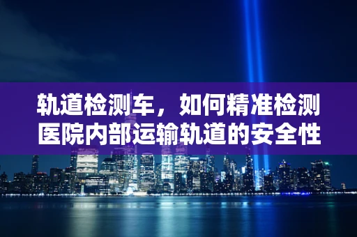 轨道检测车，如何精准检测医院内部运输轨道的安全性？