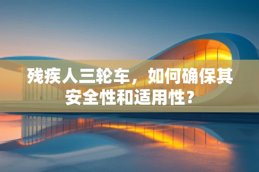 残疾人三轮车，如何确保其安全性和适用性？
