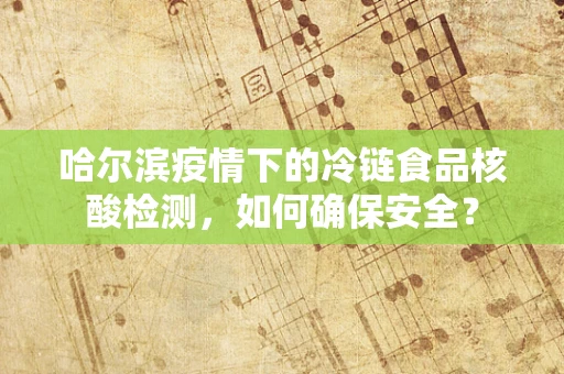 哈尔滨疫情下的冷链食品核酸检测，如何确保安全？