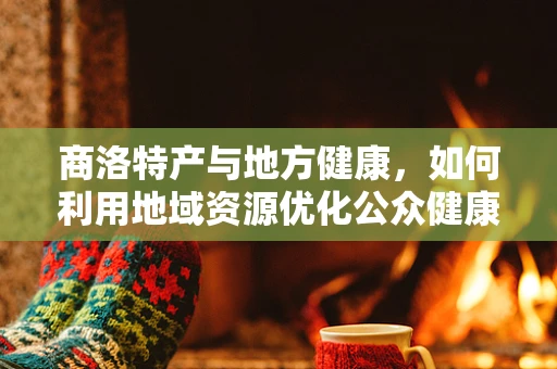 商洛特产与地方健康，如何利用地域资源优化公众健康？