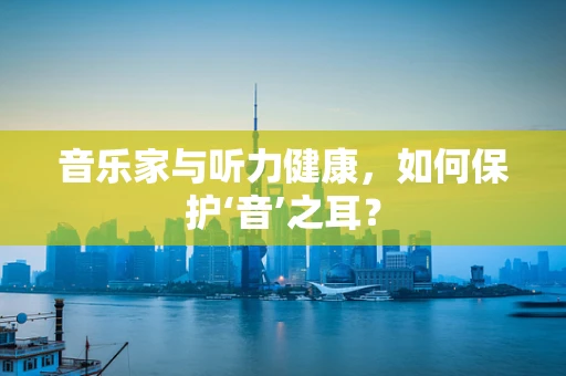 音乐家与听力健康，如何保护‘音’之耳？