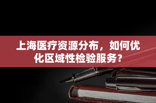 上海医疗资源分布，如何优化区域性检验服务？