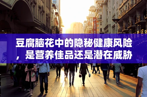 豆腐脑花中的隐秘健康风险，是营养佳品还是潜在威胁？