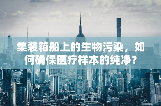 集装箱船上的生物污染，如何确保医疗样本的纯净？
