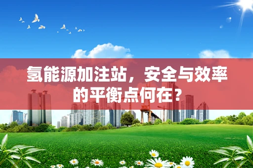氢能源加注站，安全与效率的平衡点何在？