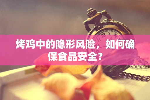 烤鸡中的隐形风险，如何确保食品安全？